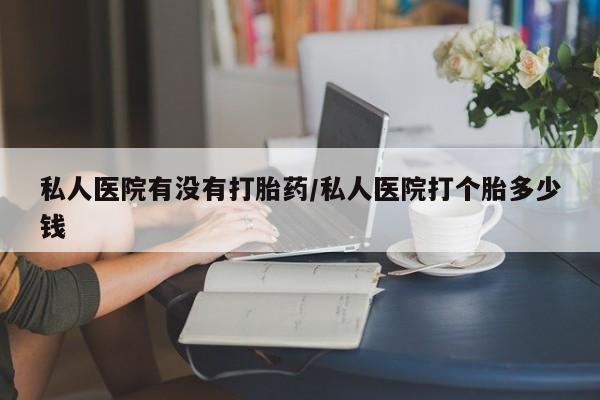 米非米索私人微信私人医院有没有打胎药/私人医院打个胎多少钱
