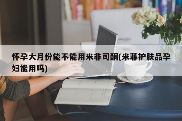 米非米索私人微信怀孕大月份能不能用米非司酮(米菲护肤品孕妇能用吗)