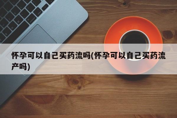 米非米索私人微信怀孕可以自己买药流吗(怀孕可以自己买药流产吗)
