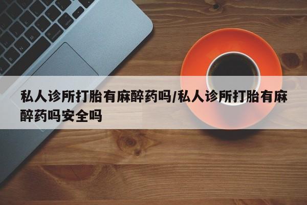 米非米索私人微信私人诊所打胎有麻醉药吗/私人诊所打胎有麻醉药吗安全吗